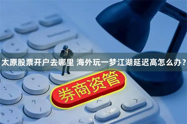 太原股票开户去哪里 海外玩一梦江湖延迟高怎么办？