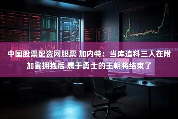 中国股票配资网股票 加内特：当库追科三人在附加赛拥抱后 属于勇士的王朝将结束了