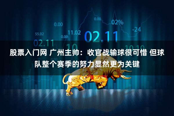 股票入门网 广州主帅：收官战输球很可惜 但球队整个赛季的努力显然更为关键