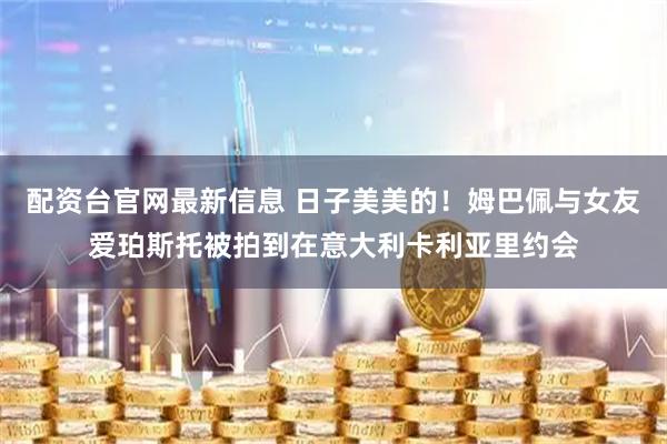 配资台官网最新信息 日子美美的！姆巴佩与女友爱珀斯托被拍到在意大利卡利亚里约会