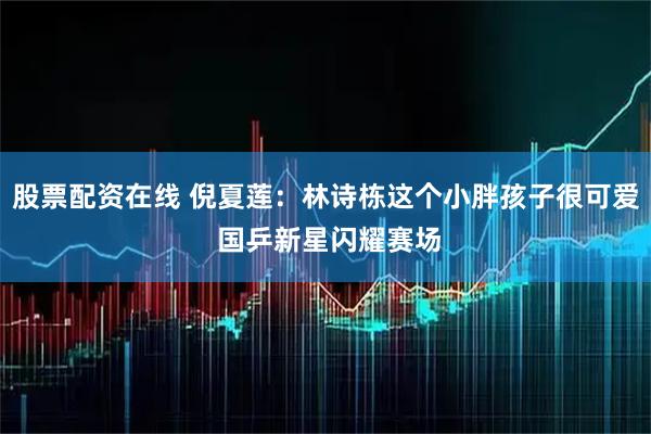 股票配资在线 倪夏莲：林诗栋这个小胖孩子很可爱 国乒新星闪耀赛场